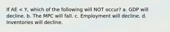 If AE < Y, which of the following will NOT occur? a. GDP will decline. b. The MPC will fall. c. Employment will decline. d. Inventories will decline.