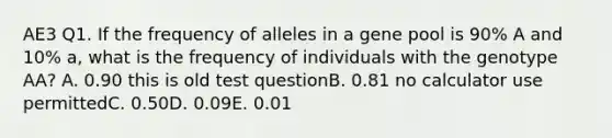 AE3 Q1. If the frequency of alleles in a gene pool is 90% A and 10% a, what is the frequency of individuals with the genotype AA? A. 0.90 this is old test questionB. 0.81 no calculator use permittedC. 0.50D. 0.09E. 0.01