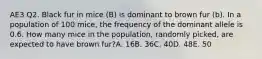 AE3 Q2. Black fur in mice (B) is dominant to brown fur (b). In a population of 100 mice, the frequency of the dominant allele is 0.6. How many mice in the population, randomly picked, are expected to have brown fur?A. 16B. 36C. 40D. 48E. 50