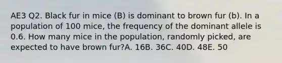 AE3 Q2. Black fur in mice (B) is dominant to brown fur (b). In a population of 100 mice, the frequency of the dominant allele is 0.6. How many mice in the population, randomly picked, are expected to have brown fur?A. 16B. 36C. 40D. 48E. 50