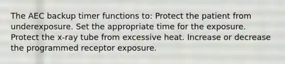 The AEC backup timer functions to: Protect the patient from underexposure. Set the appropriate time for the exposure. Protect the x-ray tube from excessive heat. Increase or decrease the programmed receptor exposure.