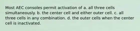 Most AEC consoles permit activation of a. all three cells simultaneously. b. the center cell and either outer cell. c. all three cells in any combination. d. the outer cells when the center cell is inactivated.