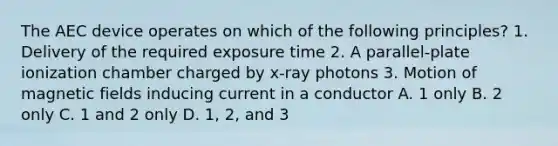 The AEC device operates on which of the following principles? 1. Delivery of the required exposure time 2. A parallel-plate ionization chamber charged by x-ray photons 3. Motion of magnetic fields inducing current in a conductor A. 1 only B. 2 only C. 1 and 2 only D. 1, 2, and 3