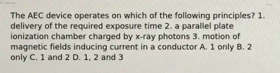 The AEC device operates on which of the following principles? 1. delivery of the required exposure time 2. a parallel plate ionization chamber charged by x-ray photons 3. motion of magnetic fields inducing current in a conductor A. 1 only B. 2 only C. 1 and 2 D. 1, 2 and 3