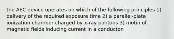 the AEC device operates on which of the following principles 1) delivery of the required exposure time 2) a parallel-plate ionization chamber charged by x-ray pohtons 3) motin of magnetic fields inducing current in a conducton