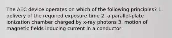 The AEC device operates on which of the following principles? 1. delivery of the required exposure time 2. a parallel-plate ionization chamber charged by x-ray photons 3. motion of magnetic fields inducing current in a conductor