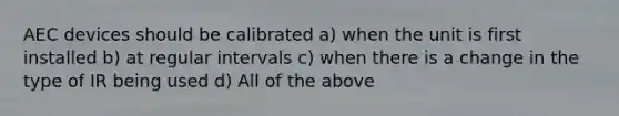 AEC devices should be calibrated a) when the unit is first installed b) at regular intervals c) when there is a change in the type of IR being used d) All of the above