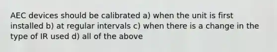 AEC devices should be calibrated a) when the unit is first installed b) at regular intervals c) when there is a change in the type of IR used d) all of the above