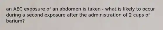 an AEC exposure of an abdomen is taken - what is likely to occur during a second exposure after the administration of 2 cups of barium?