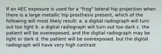 If an AEC exposure is used for a "frog" lateral hip projection when there is a large metallic hip prosthesis present, which of the following will most likely result: a. a digital radiograph will turn out too light b. a digital radiograph will turn out too dark c. the patient will be overexposed, and the digital radiograph may be light or dark d. the patient will be overexposed, but the digital radiograph will have very high contrast