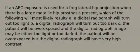 If an AEC exposure is used for a frog lateral hip projection when there is a large metallic hip prosthesis present, which of the following will most likely result? a. a digital radiograph will turn out too light b. a digital radiograph will turn out too dark c. the patient will be overexposed and the digital radiograph image may be either too light or too dark d. the patient will be overexposed but the digital radiograph will have very high contrast