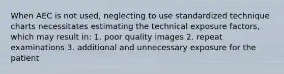 When AEC is not used, neglecting to use standardized technique charts necessitates estimating the technical exposure factors, which may result in: 1. poor quality images 2. repeat examinations 3. additional and unnecessary exposure for the patient