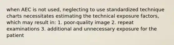 when AEC is not used, neglecting to use standardized technique charts necessitates estimating the technical exposure factors, which may result in: 1. poor-quality image 2. repeat examinations 3. additional and unnecessary exposure for the patient