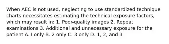 When AEC is not used, neglecting to use standardized technique charts necessitates estimating the technical exposure factors, which may result in: 1. Poor-quality images 2. Repeat examinations 3. Additional and unnecessary exposure for the patient A. I only B. 2 only C. 3 only D. 1, 2, and 3