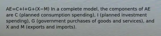 AE=C+I+G+(X−M) In a complete model, the components of AE are C (planned consumption spending), I (planned investment spending), G (government purchases of goods and services), and X and M (exports and imports).