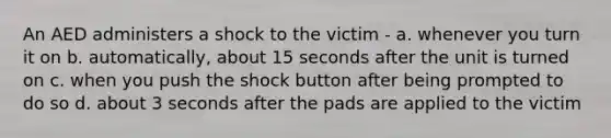 An AED administers a shock to the victim - a. whenever you turn it on b. automatically, about 15 seconds after the unit is turned on c. when you push the shock button after being prompted to do so d. about 3 seconds after the pads are applied to the victim