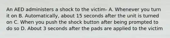 An AED administers a shock to the victim- A. Whenever you turn it on B. Automatically, about 15 seconds after the unit is turned on C. When you push the shock button after being prompted to do so D. About 3 seconds after the pads are applied to the victim