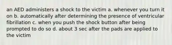 an AED administers a shock to the victim a. whenever you turn it on b. automatically after determining the presence of ventricular fibrillation c. when you push the shock button after being prompted to do so d. about 3 sec after the pads are applied to the victim