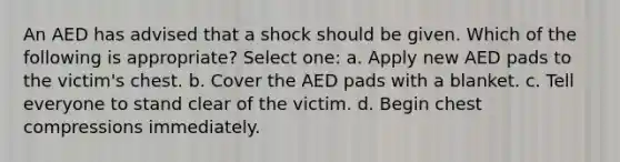 An AED has advised that a shock should be given. Which of the following is appropriate? Select one: a. Apply new AED pads to the victim's chest. b. Cover the AED pads with a blanket. c. Tell everyone to stand clear of the victim. d. Begin chest compressions immediately.