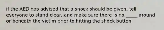 if the AED has advised that a shock should be given, tell everyone to stand clear, and make sure there is no _____ around or beneath the victim prior to hitting the shock button