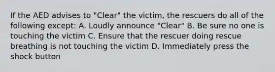 If the AED advises to "Clear" the victim, the rescuers do all of the following except: A. Loudly announce "Clear" B. Be sure no one is touching the victim C. Ensure that the rescuer doing rescue breathing is not touching the victim D. Immediately press the shock button