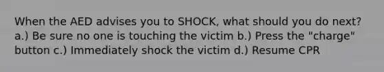 When the AED advises you to SHOCK, what should you do next? a.) Be sure no one is touching the victim b.) Press the "charge" button c.) Immediately shock the victim d.) Resume CPR