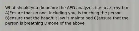 What should you do before the AED analyzes the heart rhythm A)Ensure that no one, including you, is touching the person B)ensure that the head/tilt jaw is maintained C)ensure that the person is breathing D)none of the above