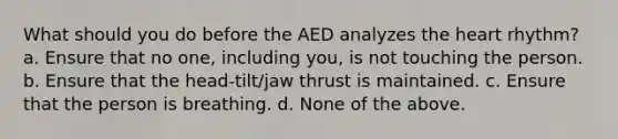 What should you do before the AED analyzes the heart rhythm? a. Ensure that no one, including you, is not touching the person. b. Ensure that the head-tilt/jaw thrust is maintained. c. Ensure that the person is breathing. d. None of the above.