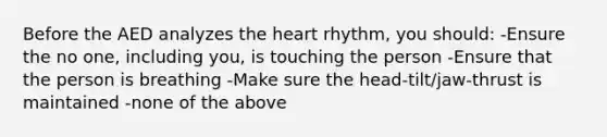 Before the AED analyzes the heart rhythm, you should: -Ensure the no one, including you, is touching the person -Ensure that the person is breathing -Make sure the head-tilt/jaw-thrust is maintained -none of the above