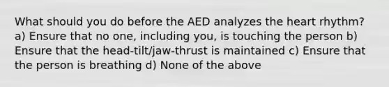 What should you do before the AED analyzes the heart rhythm? a) Ensure that no one, including you, is touching the person b) Ensure that the head-tilt/jaw-thrust is maintained c) Ensure that the person is breathing d) None of the above