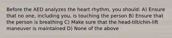 Before the AED analyzes the heart rhythm, you should: A) Ensure that no one, including you, is touching the person B) Ensure that the person is breathing C) Make sure that the head-tilt/chin-lift maneuver is maintained D) None of the above