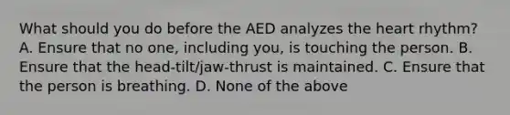 What should you do before the AED analyzes the heart rhythm? A. Ensure that no one, including you, is touching the person. B. Ensure that the head-tilt/jaw-thrust is maintained. C. Ensure that the person is breathing. D. None of the above