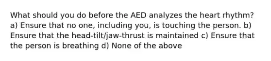 What should you do before the AED analyzes <a href='https://www.questionai.com/knowledge/kya8ocqc6o-the-heart' class='anchor-knowledge'>the heart</a> rhythm? a) Ensure that no one, including you, is touching the person. b) Ensure that the head-tilt/jaw-thrust is maintained c) Ensure that the person is breathing d) None of the above