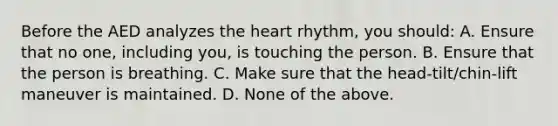 Before the AED analyzes the heart rhythm, you should: A. Ensure that no one, including you, is touching the person. B. Ensure that the person is breathing. C. Make sure that the head-tilt/chin-lift maneuver is maintained. D. None of the above.