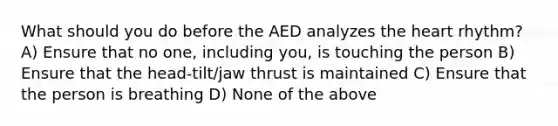 What should you do before the AED analyzes the heart rhythm? A) Ensure that no one, including you, is touching the person B) Ensure that the head-tilt/jaw thrust is maintained C) Ensure that the person is breathing D) None of the above