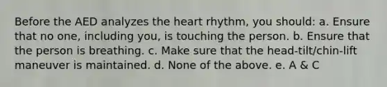 Before the AED analyzes the heart rhythm, you should: a. Ensure that no one, including you, is touching the person. b. Ensure that the person is breathing. c. Make sure that the head-tilt/chin-lift maneuver is maintained. d. None of the above. e. A & C