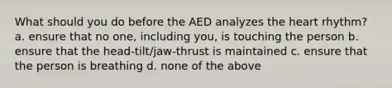 What should you do before the AED analyzes the heart rhythm? a. ensure that no one, including you, is touching the person b. ensure that the head-tilt/jaw-thrust is maintained c. ensure that the person is breathing d. none of the above