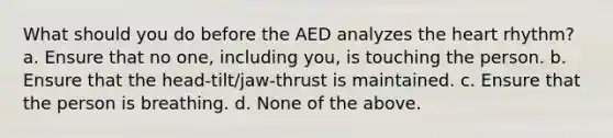 What should you do before the AED analyzes the heart rhythm? a. Ensure that no one, including you, is touching the person. b. Ensure that the head-tilt/jaw-thrust is maintained. c. Ensure that the person is breathing. d. None of the above.