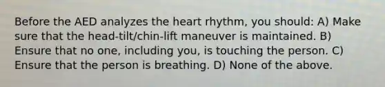 Before the AED analyzes the heart rhythm, you should: A) Make sure that the head-tilt/chin-lift maneuver is maintained. B) Ensure that no one, including you, is touching the person. C) Ensure that the person is breathing. D) None of the above.