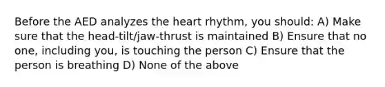 Before the AED analyzes the heart rhythm, you should: A) Make sure that the head-tilt/jaw-thrust is maintained B) Ensure that no one, including you, is touching the person C) Ensure that the person is breathing D) None of the above