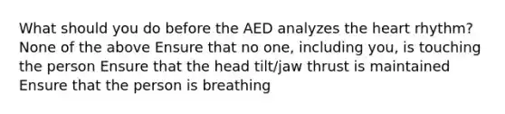 What should you do before the AED analyzes the heart rhythm? None of the above Ensure that no one, including you, is touching the person Ensure that the head tilt/jaw thrust is maintained Ensure that the person is breathing