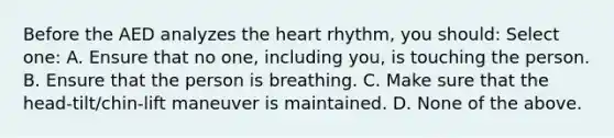 Before the AED analyzes the heart rhythm, you should: Select one: A. Ensure that no one, including you, is touching the person. B. Ensure that the person is breathing. C. Make sure that the head-tilt/chin-lift maneuver is maintained. D. None of the above.