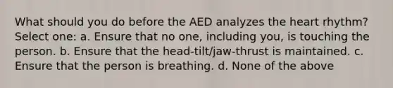 What should you do before the AED analyzes the heart rhythm? Select one: a. Ensure that no one, including you, is touching the person. b. Ensure that the head-tilt/jaw-thrust is maintained. c. Ensure that the person is breathing. d. None of the above