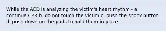 While the AED is analyzing the victim's heart rhythm - a. continue CPR b. do not touch the victim c. push the shock button d. push down on the pads to hold them in place