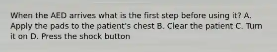 When the AED arrives what is the first step before using it? A. Apply the pads to the patient's chest B. Clear the patient C. Turn it on D. Press the shock button