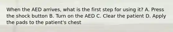 When the AED arrives, what is the first step for using it? A. Press the shock button B. Turn on the AED C. Clear the patient D. Apply the pads to the patient's chest