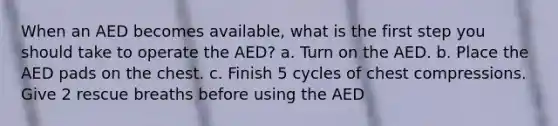 When an AED becomes available, what is the first step you should take to operate the AED? a. Turn on the AED. b. Place the AED pads on the chest. c. Finish 5 cycles of chest compressions. Give 2 rescue breaths before using the AED