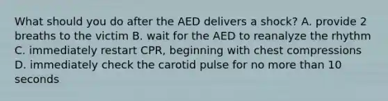 What should you do after the AED delivers a shock? A. provide 2 breaths to the victim B. wait for the AED to reanalyze the rhythm C. immediately restart CPR, beginning with chest compressions D. immediately check the carotid pulse for no more than 10 seconds