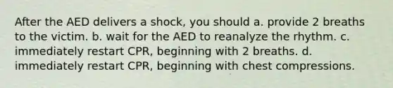 After the AED delivers a shock, you should a. provide 2 breaths to the victim. b. wait for the AED to reanalyze the rhythm. c. immediately restart CPR, beginning with 2 breaths. d. immediately restart CPR, beginning with chest compressions.