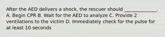 After the AED delivers a shock, the rescuer should ______________. A. Begin CPR B. Wait for the AED to analyze C. Provide 2 ventilations to the victim D. Immediately check for the pulse for at least 10 seconds